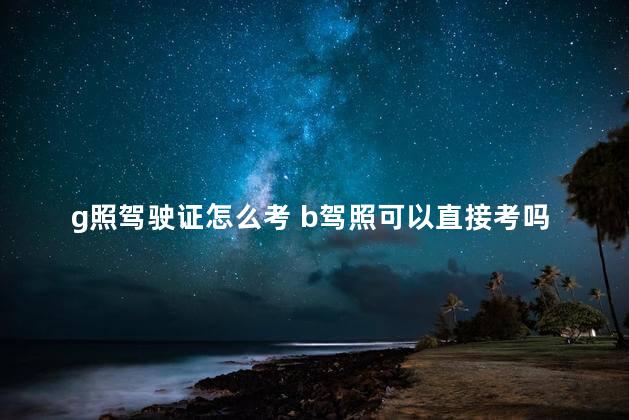 g照驾驶证怎么考 b驾照可以直接考吗